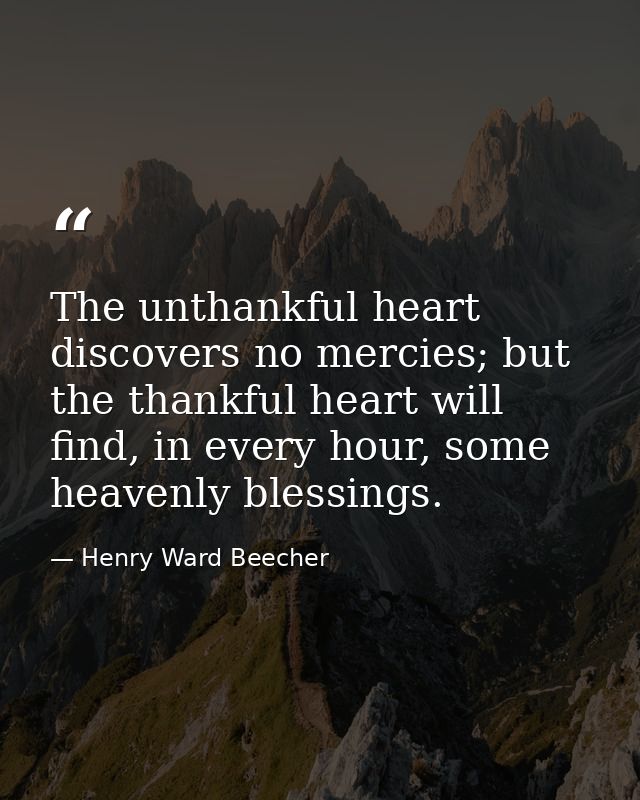 The unthankful heart discovers no mercies; but the thankful heart will find, in every hour, some heavenly blessings. — Henry Ward Beecher
