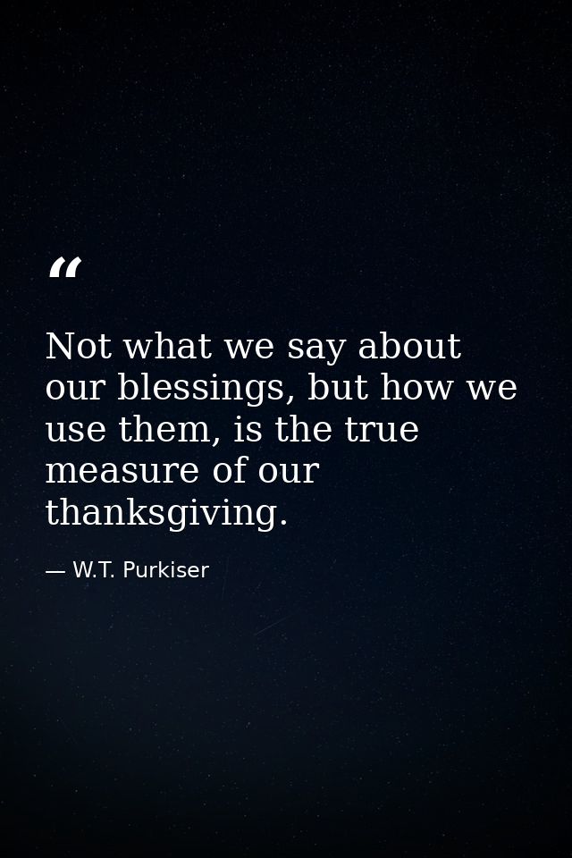 Not what we say about our blessings, but how we use them, is the true measure of our thanksgiving. — W.T. Purkiser