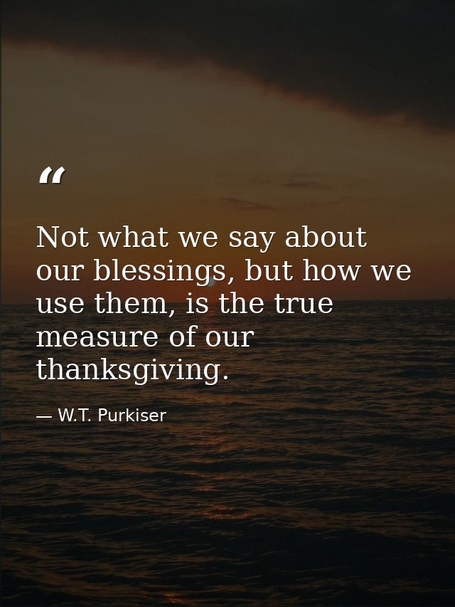 Not what we say about our blessings, but how we use them, is the true measure of our thanksgiving. — W.T. Purkiser