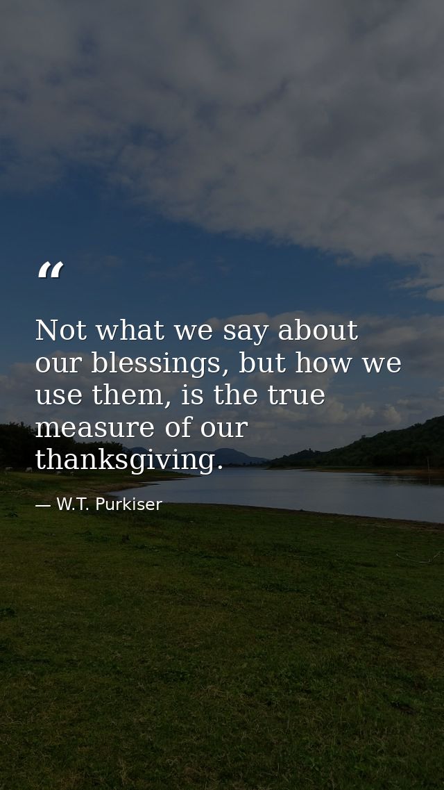 Not what we say about our blessings, but how we use them, is the true measure of our thanksgiving. — W.T. Purkiser