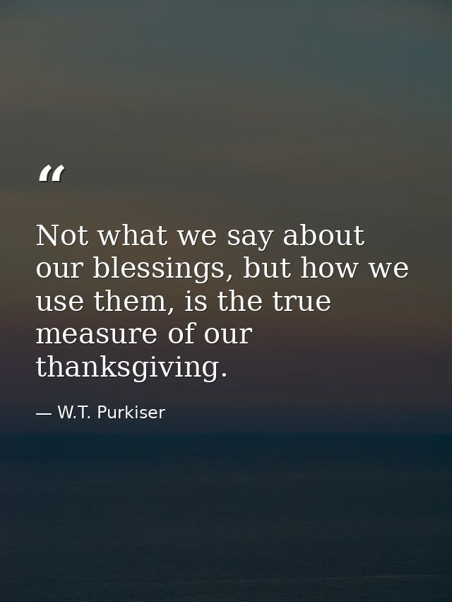 Not what we say about our blessings, but how we use them, is the true measure of our thanksgiving. — W.T. Purkiser