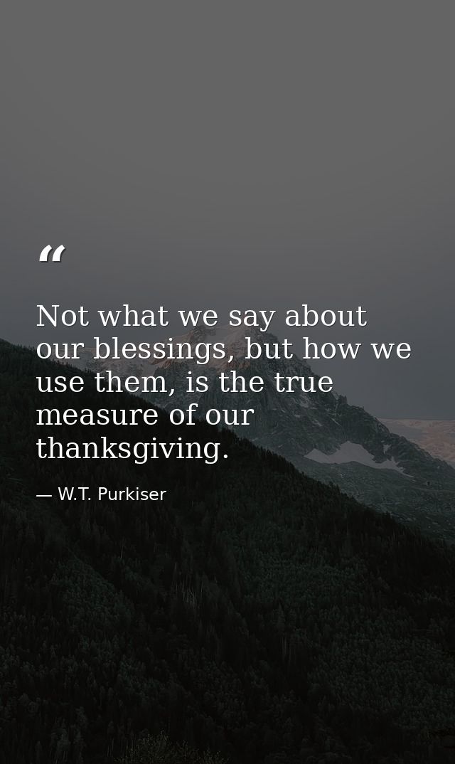 Not what we say about our blessings, but how we use them, is the true measure of our thanksgiving. — W.T. Purkiser