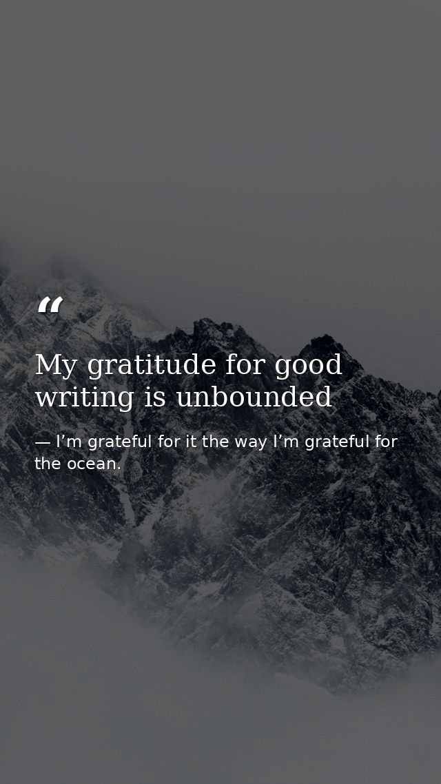 My gratitude for good writing is unbounded — I’m grateful for it the way I’m grateful for the ocean.