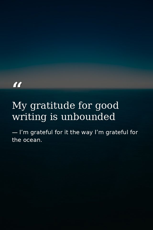 My gratitude for good writing is unbounded — I’m grateful for it the way I’m grateful for the ocean.