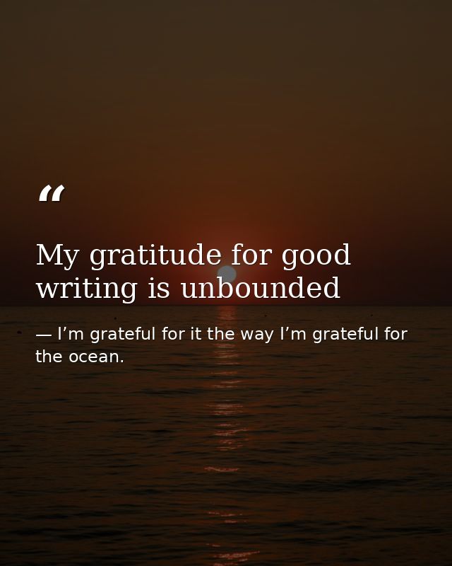 My gratitude for good writing is unbounded — I’m grateful for it the way I’m grateful for the ocean.