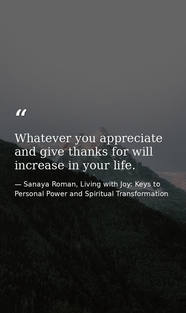 Whatever you appreciate and give thanks for will increase in your life. — Sanaya Roman, Living with Joy: Keys to Personal Power and Spiritual Transformation