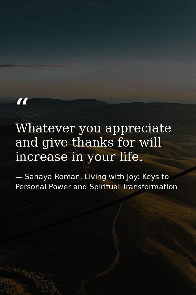 Whatever you appreciate and give thanks for will increase in your life. — Sanaya Roman, Living with Joy: Keys to Personal Power and Spiritual Transformation