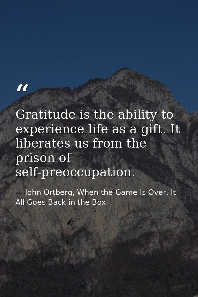Gratitude is the ability to experience life as a gift. It liberates us from the prison of self-preoccupation. — John Ortberg, When the Game Is Over, It All Goes Back in the Box