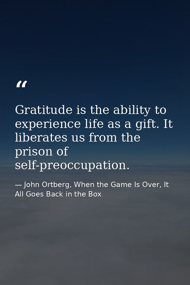 Gratitude is the ability to experience life as a gift. It liberates us from the prison of self-preoccupation. — John Ortberg, When the Game Is Over, It All Goes Back in the Box