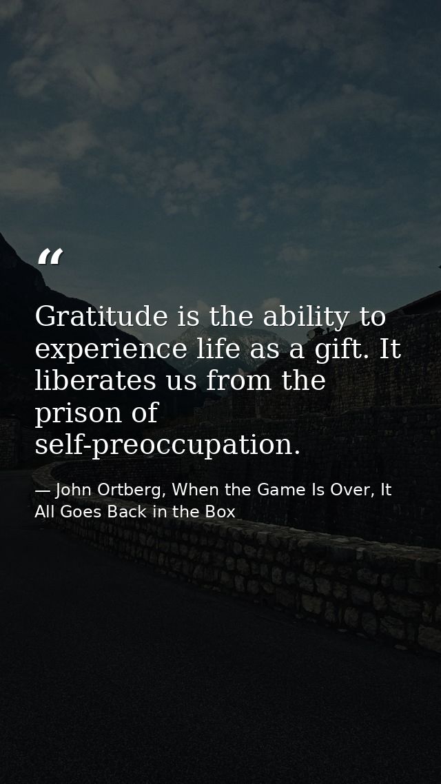 Gratitude is the ability to experience life as a gift. It liberates us from the prison of self-preoccupation. — John Ortberg, When the Game Is Over, It All Goes Back in the Box
