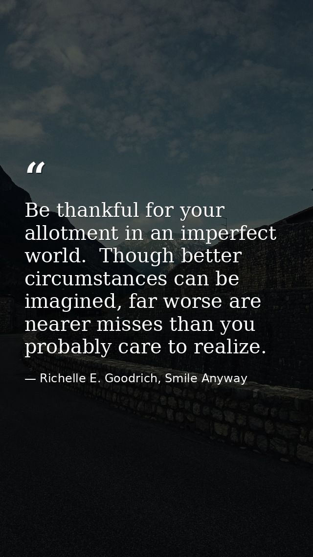 Be thankful for your allotment in an imperfect world.  Though better circumstances can be imagined, far worse are nearer — Richelle E. Goodrich, Smile Anyway