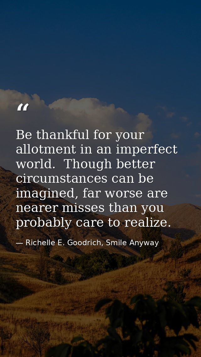 Be thankful for your allotment in an imperfect world.  Though better circumstances can be imagined, far worse are nearer — Richelle E. Goodrich, Smile Anyway