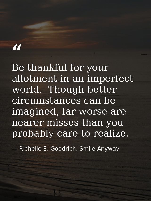 Be thankful for your allotment in an imperfect world.  Though better circumstances can be imagined, far worse are nearer — Richelle E. Goodrich, Smile Anyway