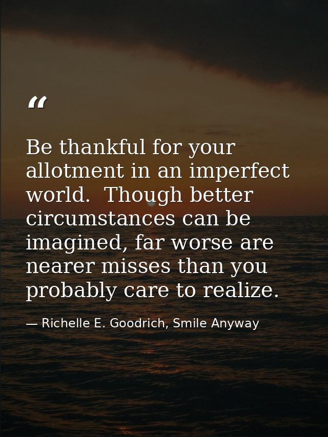 Be thankful for your allotment in an imperfect world.  Though better circumstances can be imagined, far worse are nearer — Richelle E. Goodrich, Smile Anyway