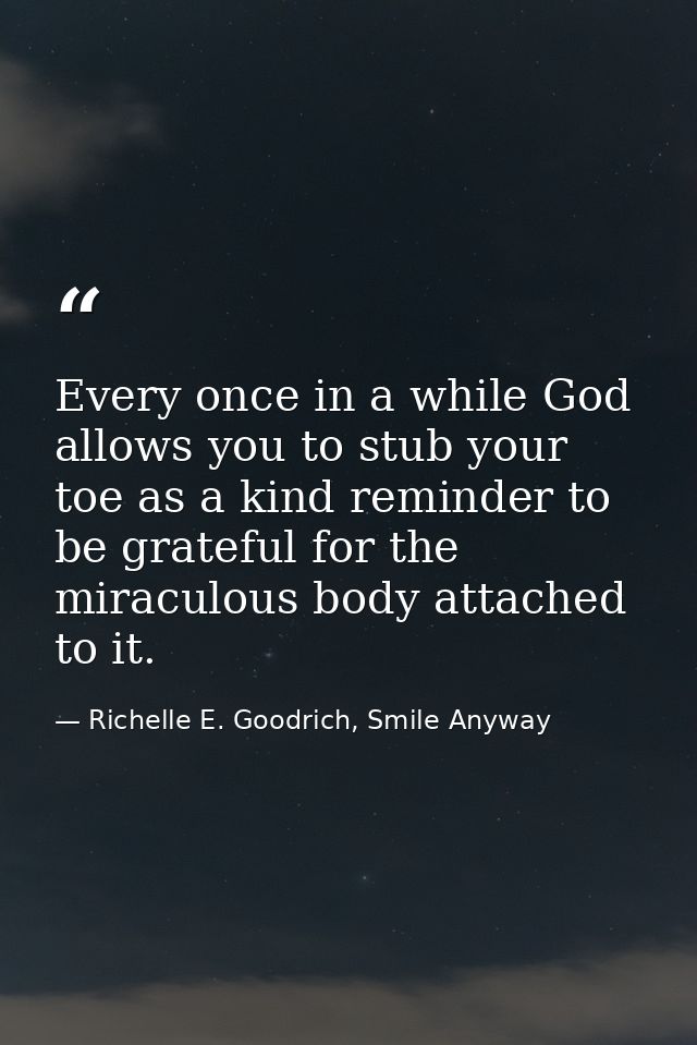 Every once in a while God allows you to stub your toe as a kind reminder to be grateful for the miraculous body attached — Richelle E. Goodrich, Smile Anyway