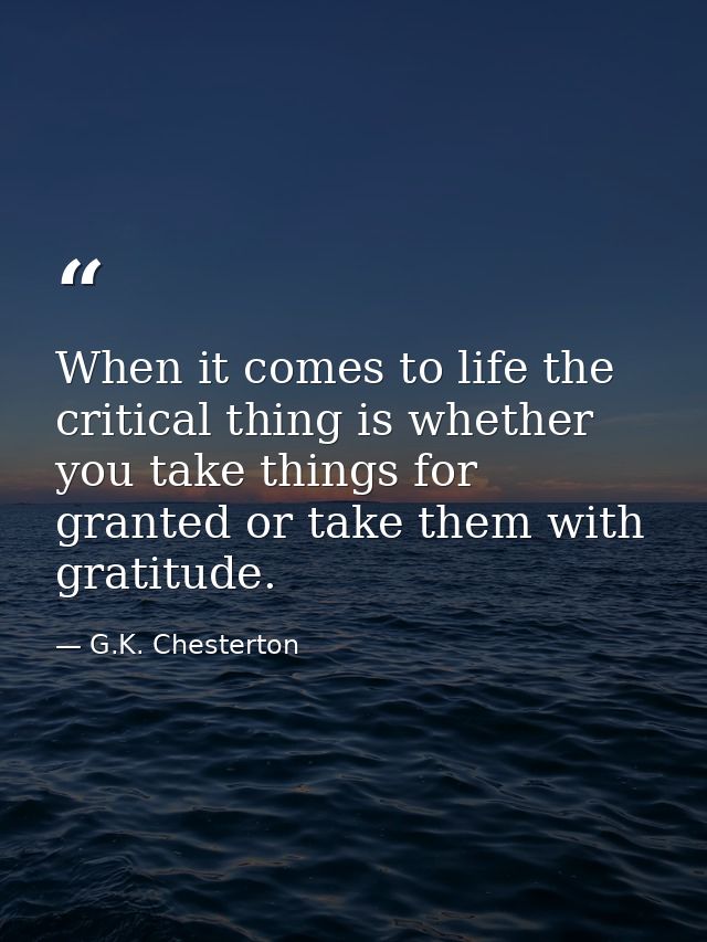 When it comes to life the critical thing is whether you take things for granted or take them with gratitude. — G.K. Chesterton