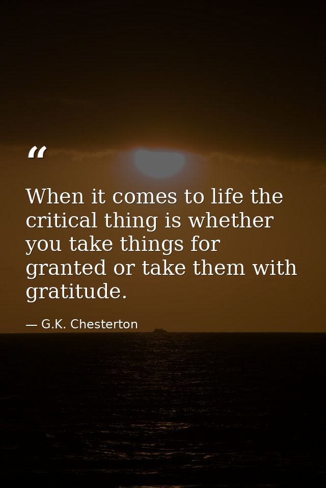 When it comes to life the critical thing is whether you take things for granted or take them with gratitude. — G.K. Chesterton