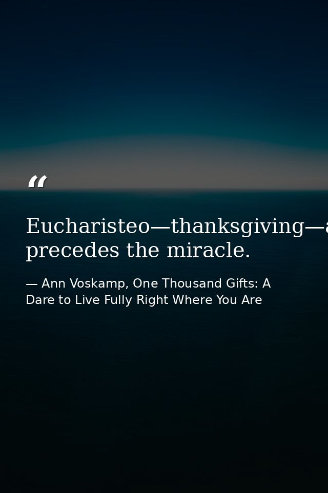 Eucharisteo—thanksgiving—always precedes the miracle. — Ann Voskamp, One Thousand Gifts: A Dare to Live Fully Right Where You Are