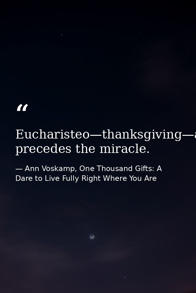 Eucharisteo—thanksgiving—always precedes the miracle. — Ann Voskamp, One Thousand Gifts: A Dare to Live Fully Right Where You Are