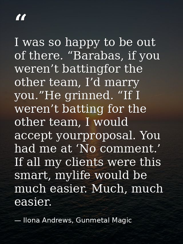 I was so happy to be out of there. “Barabas, if you weren’t battingfor the other team, I’d marry you.”He grinned. “If I  — Ilona Andrews, Gunmetal Magic