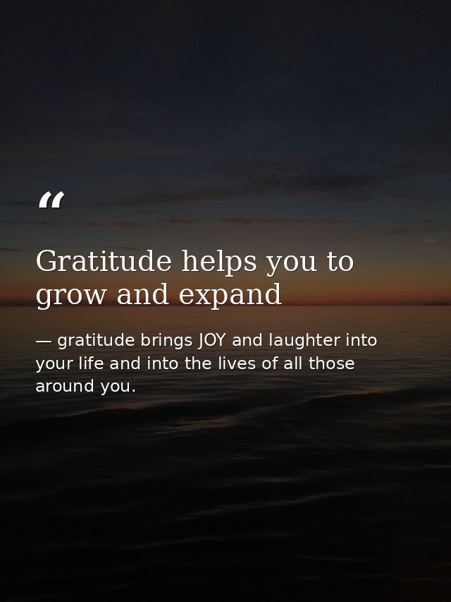Gratitude helps you to grow and expand — gratitude brings JOY and laughter into your life and into the lives of all those around you.
