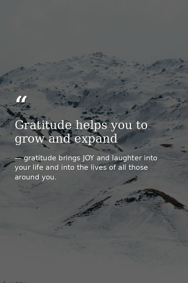 Gratitude helps you to grow and expand — gratitude brings JOY and laughter into your life and into the lives of all those around you.