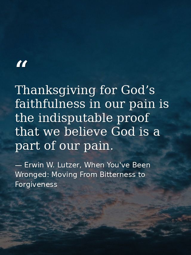 Thanksgiving for God’s faithfulness in our pain is the indisputable proof that we believe God is a part of our pain. — Erwin W. Lutzer, When You've Been Wronged: Moving From Bitterness to Forgiveness