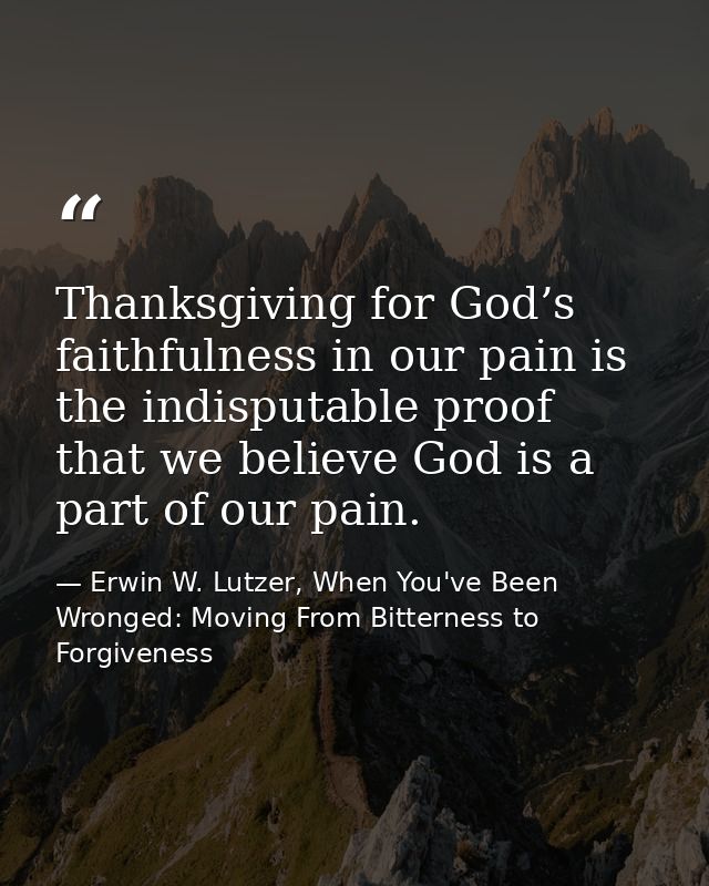 Thanksgiving for God’s faithfulness in our pain is the indisputable proof that we believe God is a part of our pain. — Erwin W. Lutzer, When You've Been Wronged: Moving From Bitterness to Forgiveness