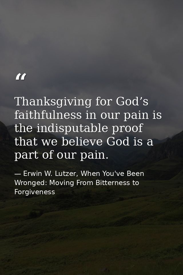 Thanksgiving for God’s faithfulness in our pain is the indisputable proof that we believe God is a part of our pain. — Erwin W. Lutzer, When You've Been Wronged: Moving From Bitterness to Forgiveness