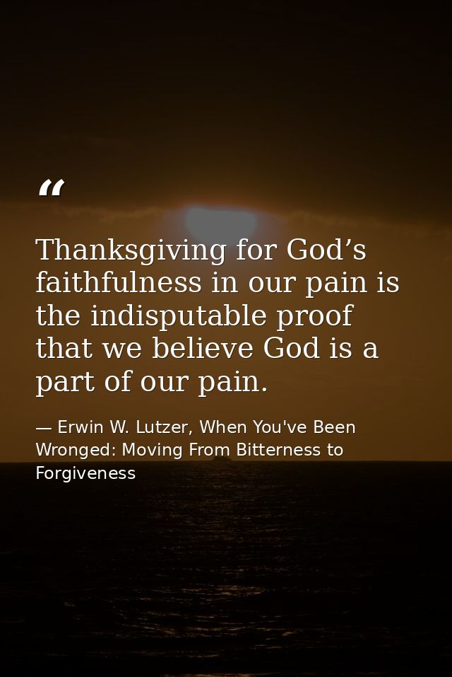 Thanksgiving for God’s faithfulness in our pain is the indisputable proof that we believe God is a part of our pain. — Erwin W. Lutzer, When You've Been Wronged: Moving From Bitterness to Forgiveness