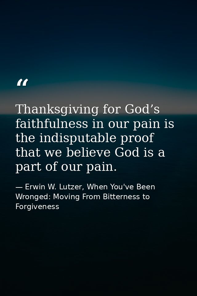 Thanksgiving for God’s faithfulness in our pain is the indisputable proof that we believe God is a part of our pain. — Erwin W. Lutzer, When You've Been Wronged: Moving From Bitterness to Forgiveness