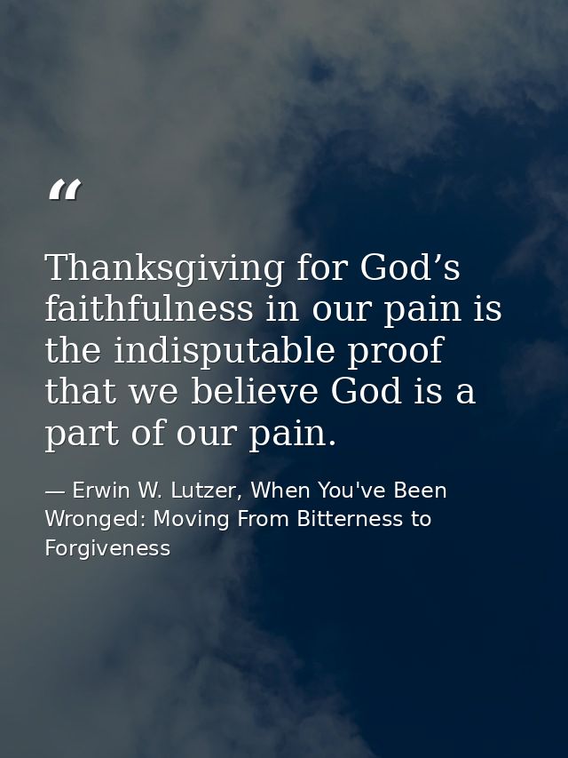 Thanksgiving for God’s faithfulness in our pain is the indisputable proof that we believe God is a part of our pain. — Erwin W. Lutzer, When You've Been Wronged: Moving From Bitterness to Forgiveness