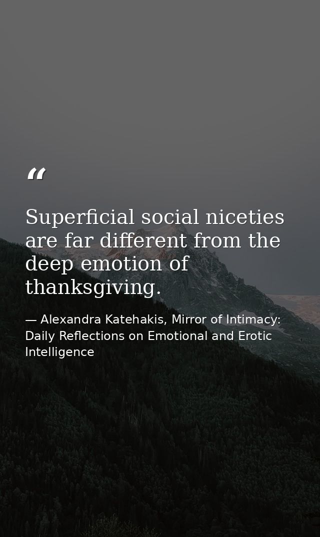 Superficial social niceties are far different from the deep emotion of thanksgiving. — Alexandra Katehakis, Mirror of Intimacy: Daily Reflections on Emotional and Erotic Intelligence