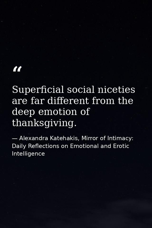 Superficial social niceties are far different from the deep emotion of thanksgiving. — Alexandra Katehakis, Mirror of Intimacy: Daily Reflections on Emotional and Erotic Intelligence