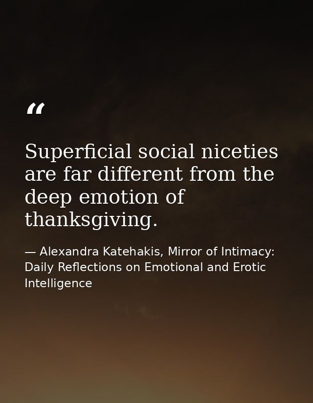 Superficial social niceties are far different from the deep emotion of thanksgiving. — Alexandra Katehakis, Mirror of Intimacy: Daily Reflections on Emotional and Erotic Intelligence