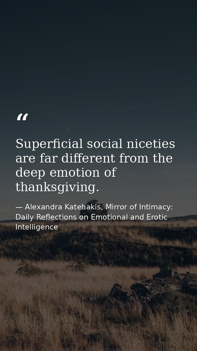Superficial social niceties are far different from the deep emotion of thanksgiving. — Alexandra Katehakis, Mirror of Intimacy: Daily Reflections on Emotional and Erotic Intelligence