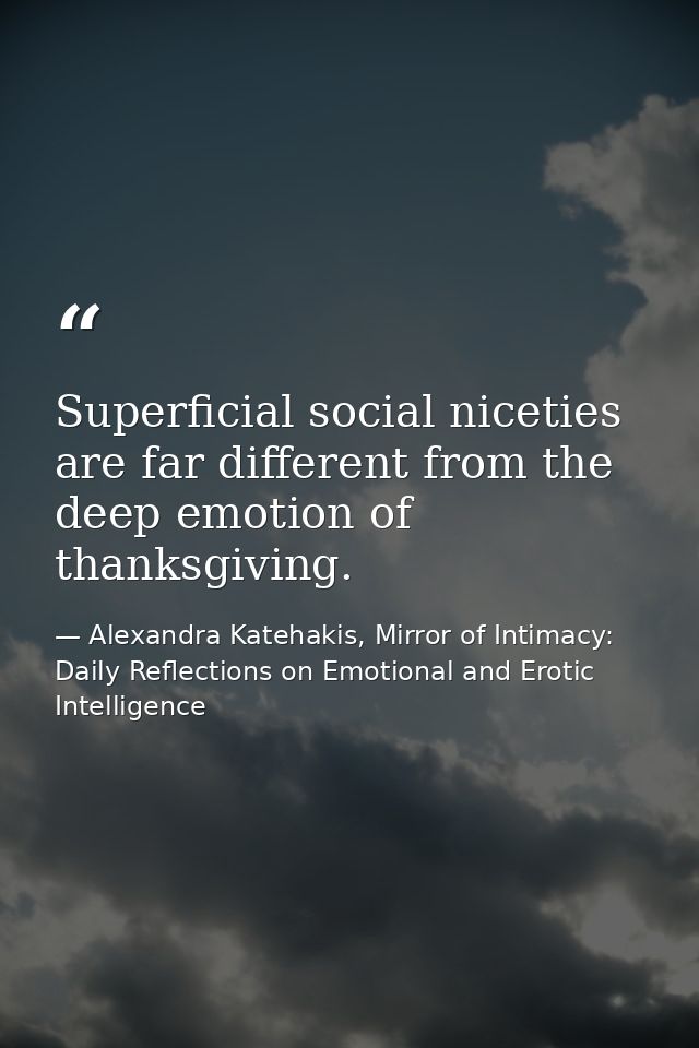 Superficial social niceties are far different from the deep emotion of thanksgiving. — Alexandra Katehakis, Mirror of Intimacy: Daily Reflections on Emotional and Erotic Intelligence