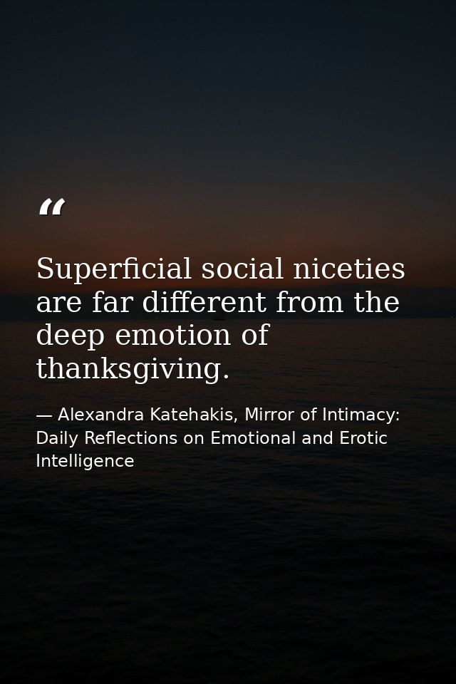 Superficial social niceties are far different from the deep emotion of thanksgiving. — Alexandra Katehakis, Mirror of Intimacy: Daily Reflections on Emotional and Erotic Intelligence