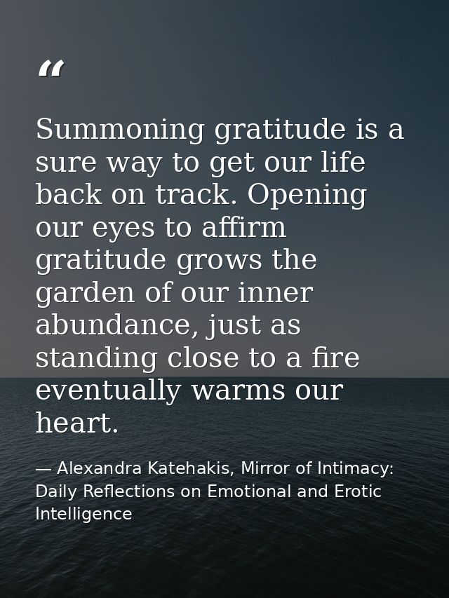 Summoning gratitude is a sure way to get our life back on track. Opening our eyes to affirm gratitude grows the garden o — Alexandra Katehakis, Mirror of Intimacy: Daily Reflections on Emotional and Erotic Intelligence