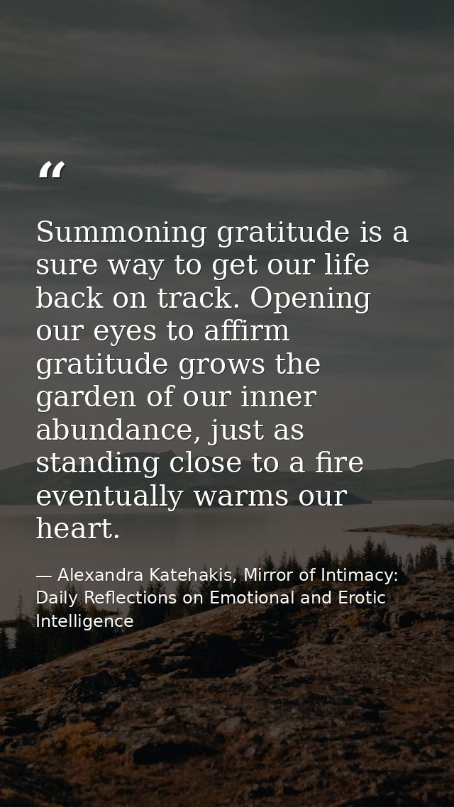 Summoning gratitude is a sure way to get our life back on track. Opening our eyes to affirm gratitude grows the garden o — Alexandra Katehakis, Mirror of Intimacy: Daily Reflections on Emotional and Erotic Intelligence