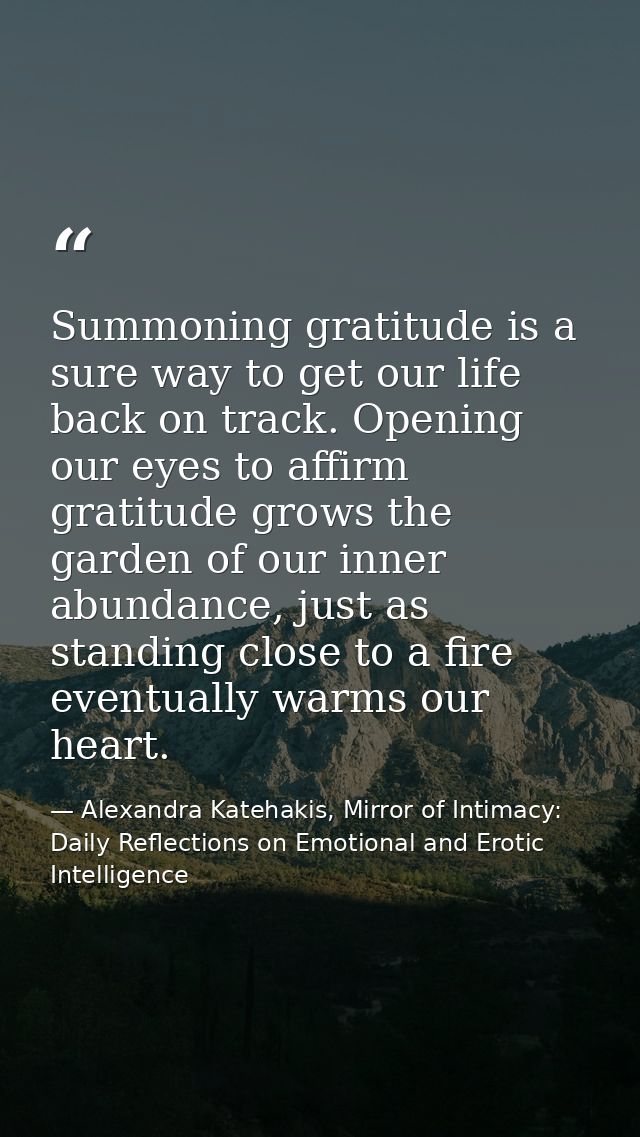 Summoning gratitude is a sure way to get our life back on track. Opening our eyes to affirm gratitude grows the garden o — Alexandra Katehakis, Mirror of Intimacy: Daily Reflections on Emotional and Erotic Intelligence