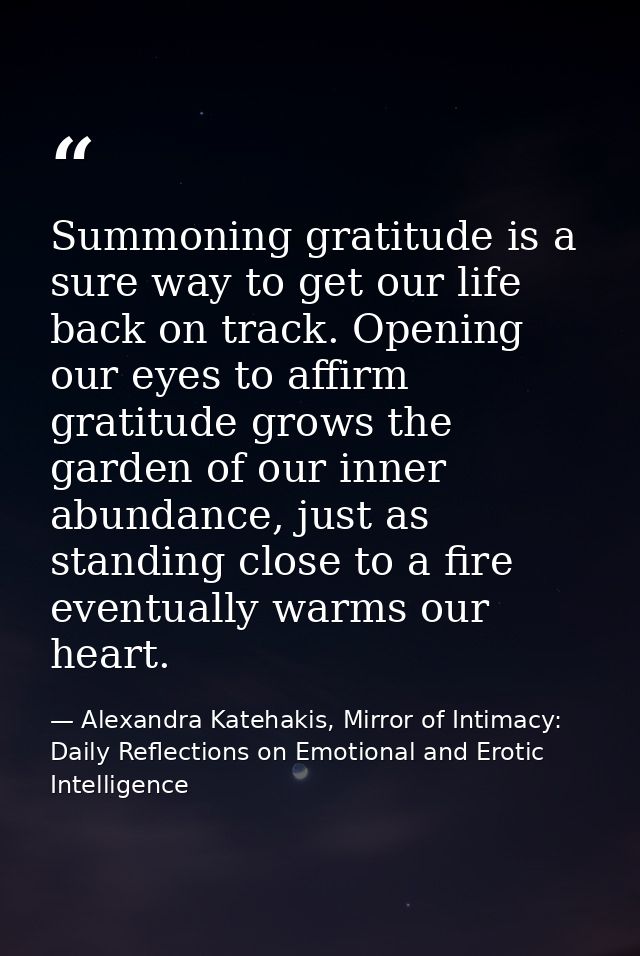 Summoning gratitude is a sure way to get our life back on track. Opening our eyes to affirm gratitude grows the garden o — Alexandra Katehakis, Mirror of Intimacy: Daily Reflections on Emotional and Erotic Intelligence