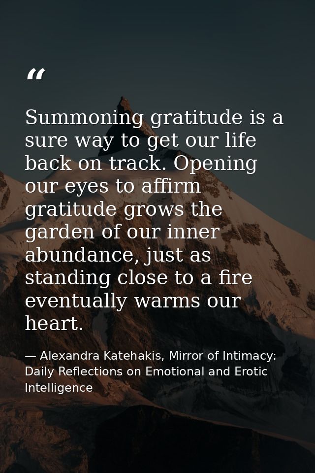 Summoning gratitude is a sure way to get our life back on track. Opening our eyes to affirm gratitude grows the garden o — Alexandra Katehakis, Mirror of Intimacy: Daily Reflections on Emotional and Erotic Intelligence