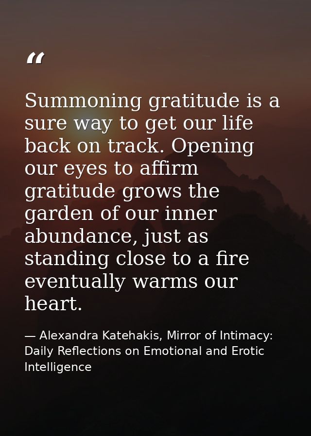 Summoning gratitude is a sure way to get our life back on track. Opening our eyes to affirm gratitude grows the garden o — Alexandra Katehakis, Mirror of Intimacy: Daily Reflections on Emotional and Erotic Intelligence