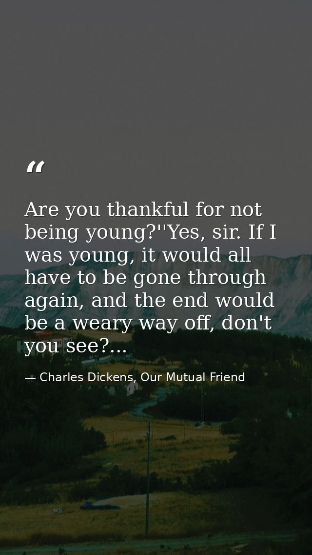 Are you thankful for not being young?''Yes, sir. If I was young, it would all have to be gone through again, and the end — Charles Dickens, Our Mutual Friend