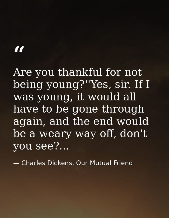 Are you thankful for not being young?''Yes, sir. If I was young, it would all have to be gone through again, and the end — Charles Dickens, Our Mutual Friend