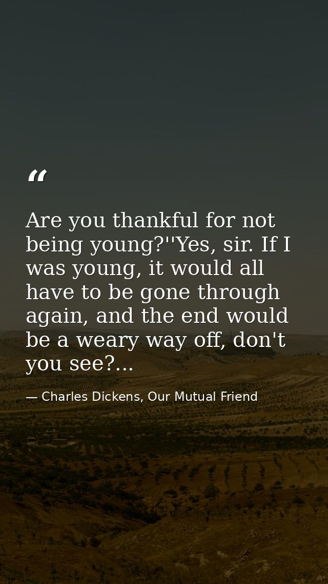 Are you thankful for not being young?''Yes, sir. If I was young, it would all have to be gone through again, and the end — Charles Dickens, Our Mutual Friend
