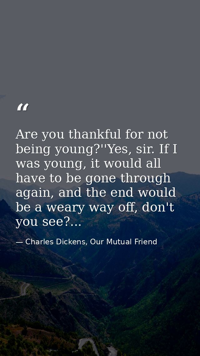 Are you thankful for not being young?''Yes, sir. If I was young, it would all have to be gone through again, and the end — Charles Dickens, Our Mutual Friend