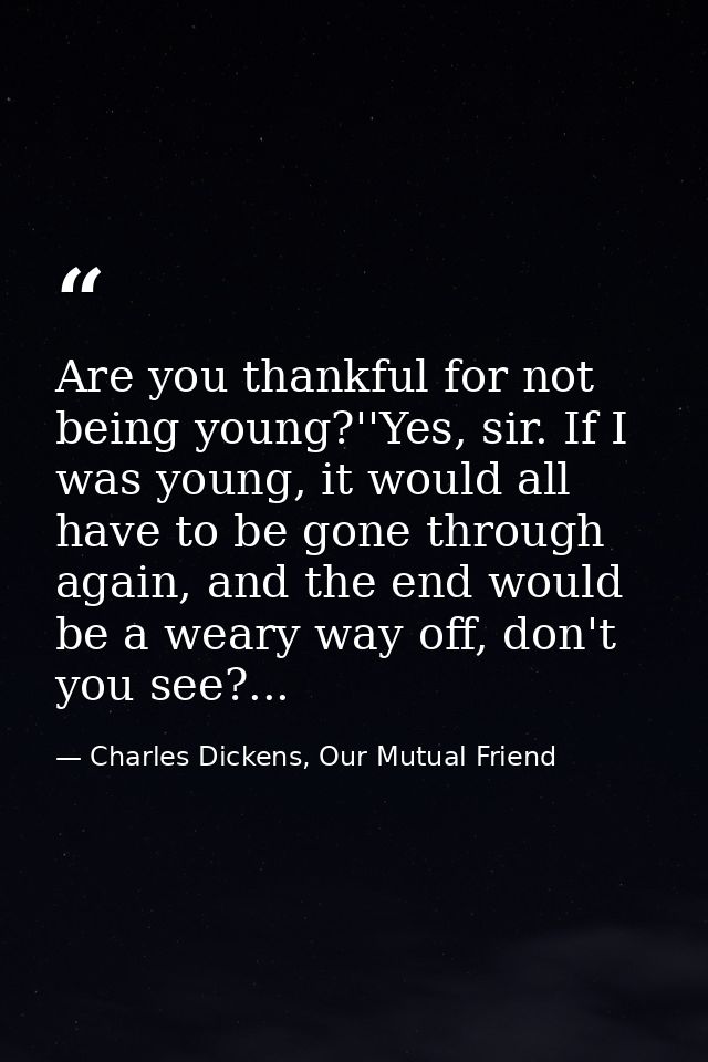 Are you thankful for not being young?''Yes, sir. If I was young, it would all have to be gone through again, and the end — Charles Dickens, Our Mutual Friend