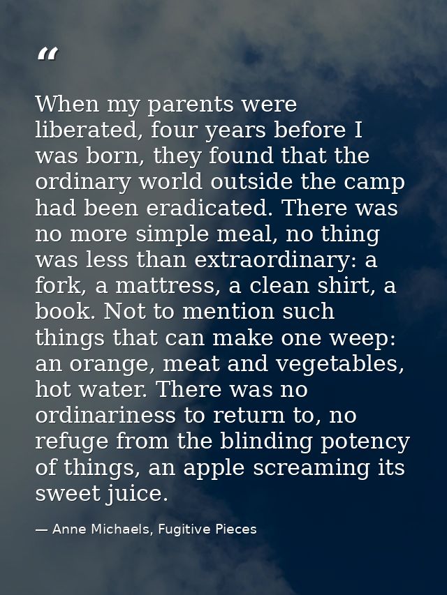 When my parents were liberated, four years before I was born, they found that the ordinary world outside the camp had be — Anne Michaels, Fugitive Pieces